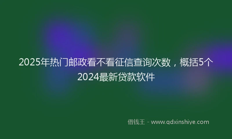 2025年热门邮政看不看征信查询次数，概括5个2024最新贷款软件
