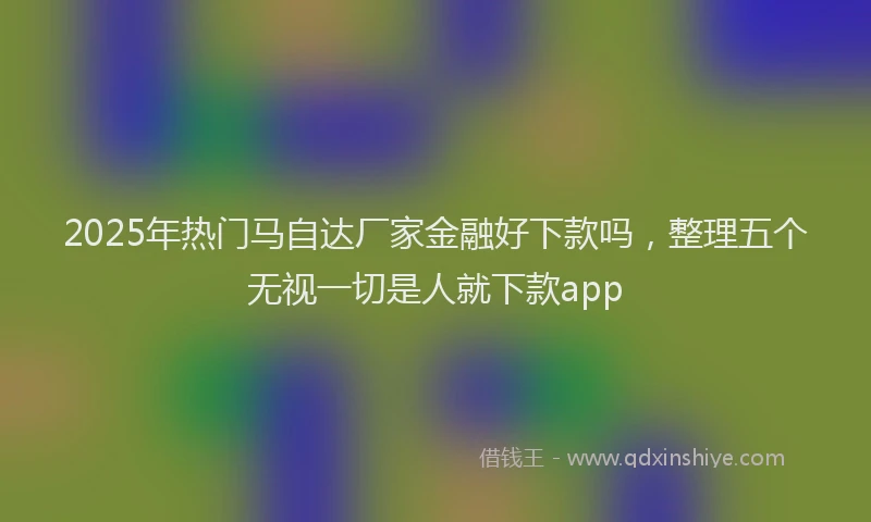 2025年热门马自达厂家金融好下款吗，整理五个无视一切是人就下款app