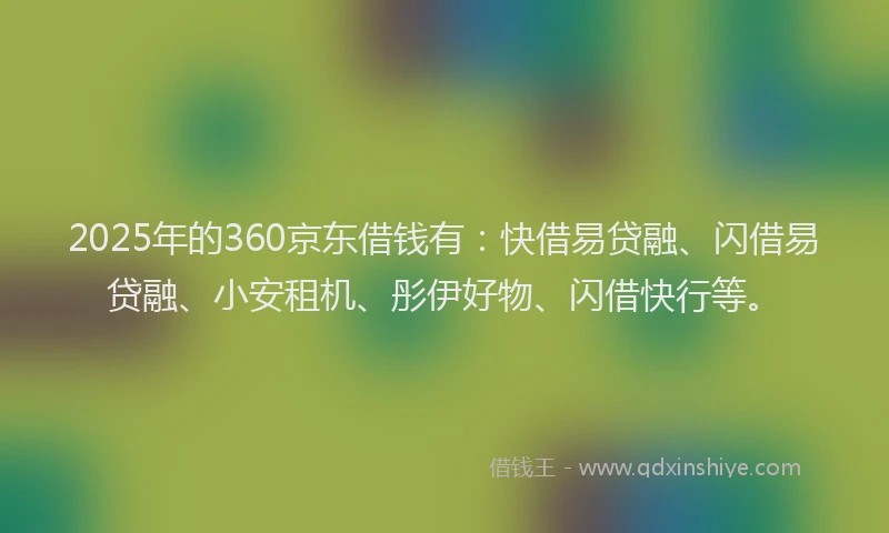 2025年的360京东借钱有：快借易贷融、闪借易贷融、小安租机、彤伊好物、闪借快行等。