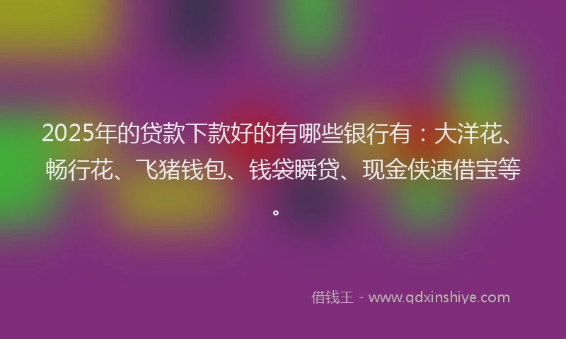 2025年的贷款下款好的有哪些银行有：大洋花、畅行花、飞猪钱包、钱袋瞬贷、现金侠速借宝等。