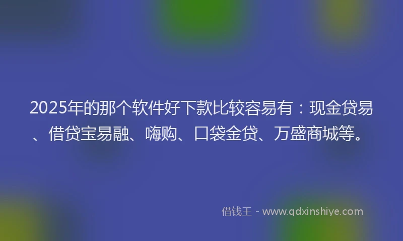 2025年的那个软件好下款比较容易有：现金贷易、借贷宝易融、嗨购、口袋金贷、万盛商城等。