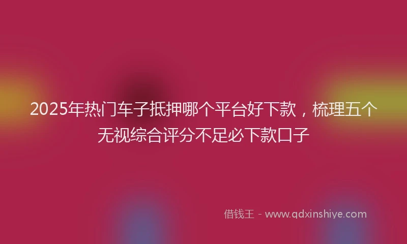 2025年热门车子抵押哪个平台好下款，梳理五个无视综合评分不足必下款口子