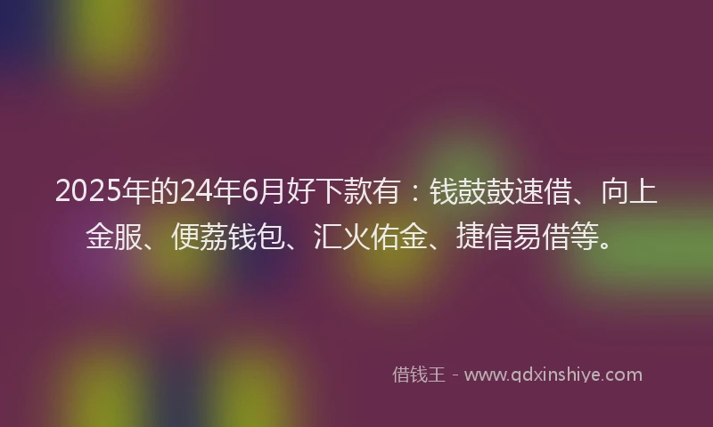 2025年的24年6月好下款有：钱鼓鼓速借、向上金服、便荔钱包、汇火佑金、捷信易借等。