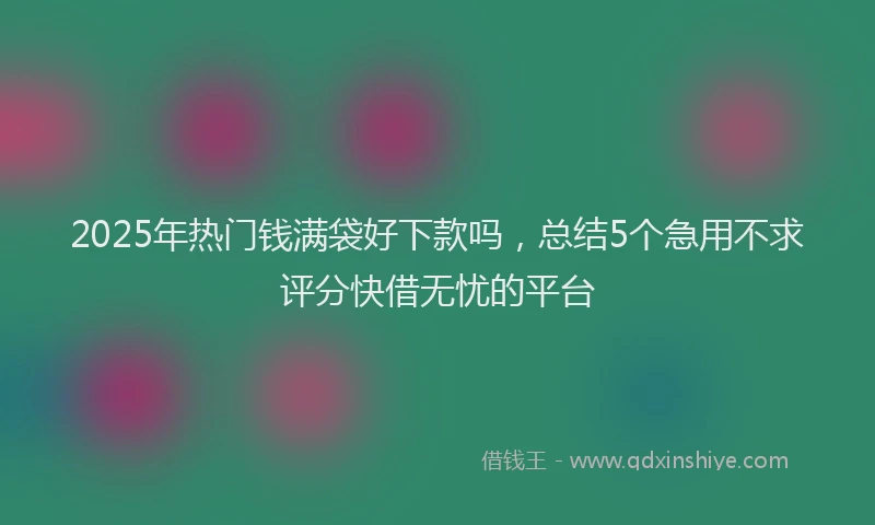 2025年热门钱满袋好下款吗，总结5个急用不求评分快借无忧的平台