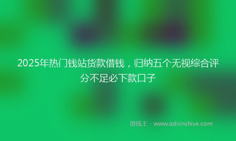 2025年热门钱站货款借钱，归纳五个无视综合评分不足必下款口子