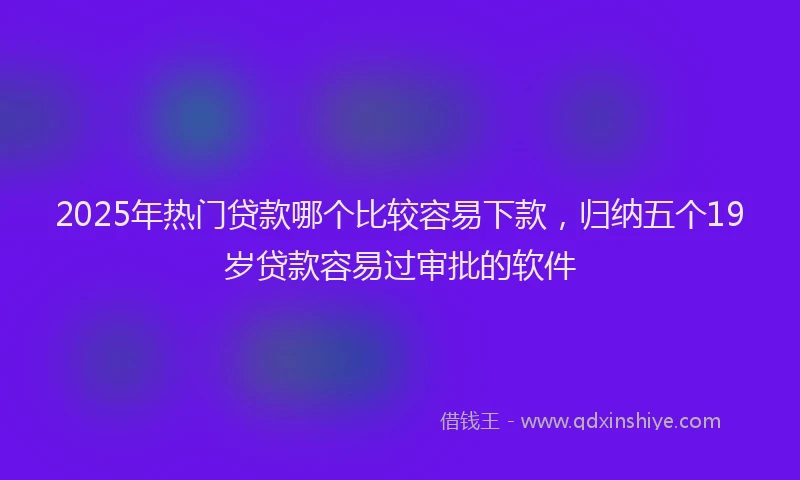 2025年热门贷款哪个比较容易下款，归纳五个19岁贷款容易过审批的软件