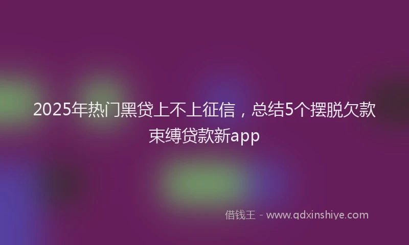 2025年热门黑贷上不上征信，总结5个摆脱欠款束缚贷款新app