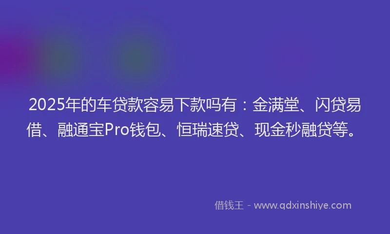 2025年的车贷款容易下款吗有：金满堂、闪贷易借、融通宝Pro钱包、恒瑞速贷、现金秒融贷等。