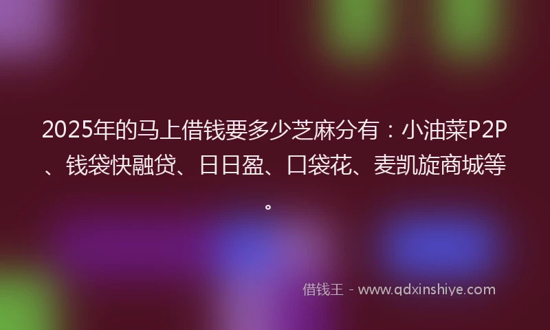2025年的马上借钱要多少芝麻分有：小油菜P2P、钱袋快融贷、日日盈、口袋花、麦凯旋商城等。