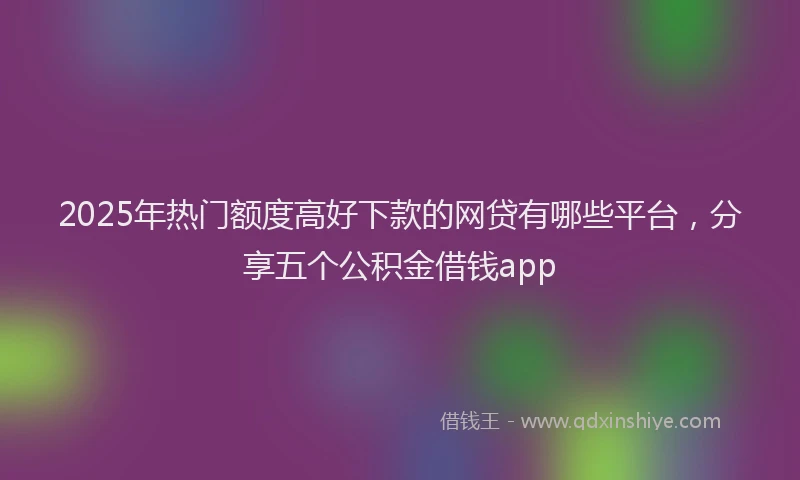 2025年热门额度高好下款的网贷有哪些平台，分享五个公积金借钱app