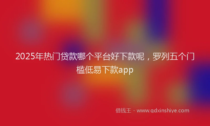 2025年热门贷款哪个平台好下款呢，罗列五个门槛低易下款app