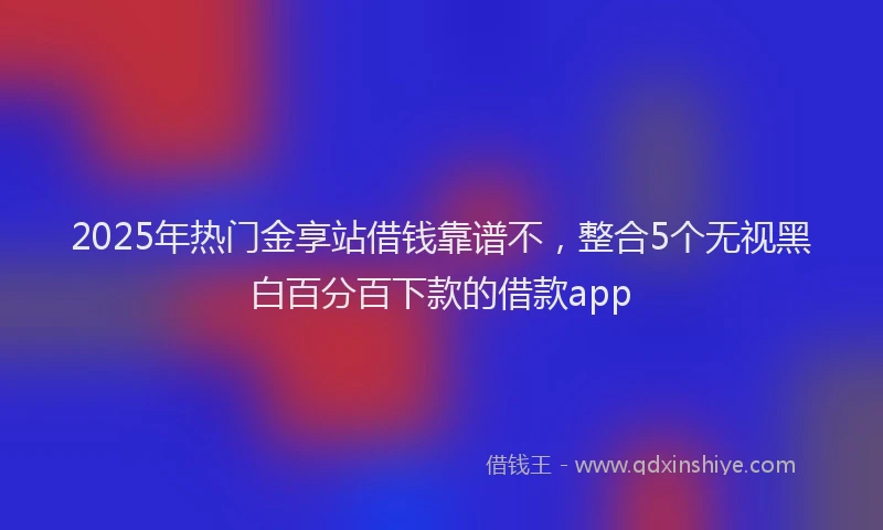 2025年热门金享站借钱靠谱不，整合5个无视黑白百分百下款的借款app