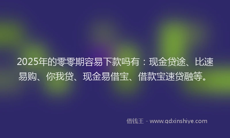 2025年的零零期容易下款吗有：现金贷途、比速易购、你我贷、现金易借宝、借款宝速贷融等。