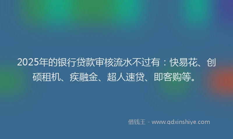 2025年的银行贷款审核流水不过有：快易花、创硕租机、疾融金、超人速贷、即客购等。