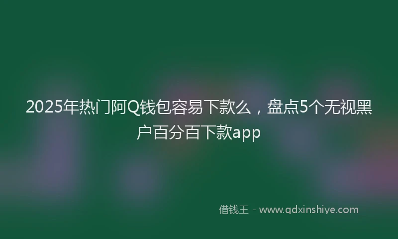 2025年热门阿Q钱包容易下款么，盘点5个无视黑户百分百下款app