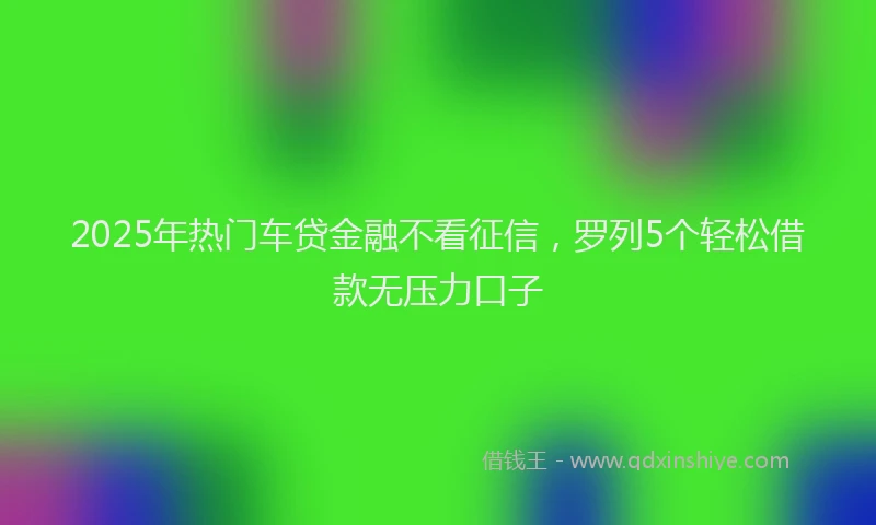 2025年热门车贷金融不看征信，罗列5个轻松借款无压力口子