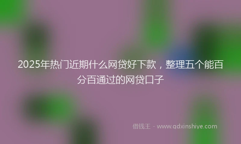 2025年热门近期什么网贷好下款，整理五个能百分百通过的网贷口子