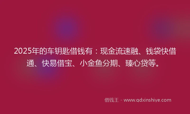 2025年的车钥匙借钱有：现金流速融、钱袋快借通、快易借宝、小金鱼分期、臻心贷等。
