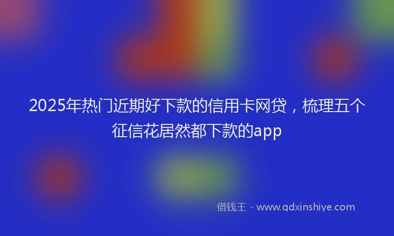 2025年热门近期好下款的信用卡网贷，梳理五个征信花居然都下款的app