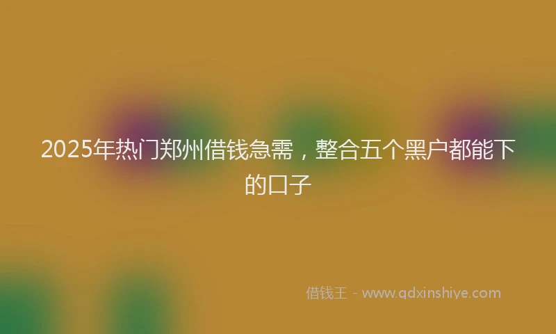 2025年热门郑州借钱急需，整合五个黑户都能下的口子