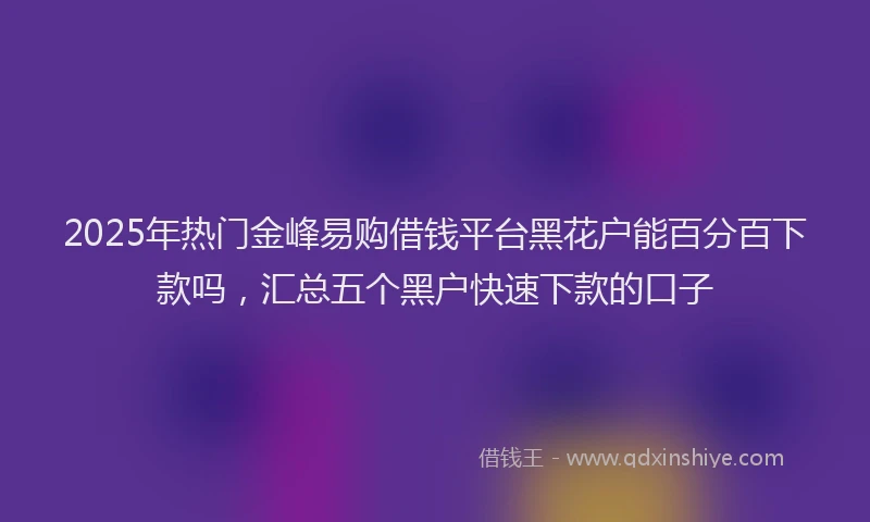 2025年热门金峰易购借钱平台黑花户能百分百下款吗，汇总五个黑户快速下款的口子