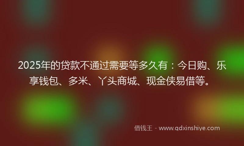 2025年的贷款不通过需要等多久有：今日购、乐享钱包、多米、丫头商城、现金侠易借等。