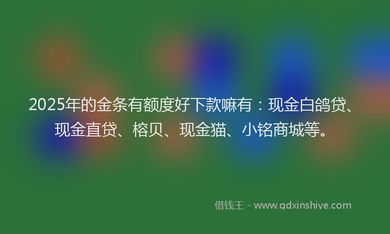 2025年的金条有额度好下款嘛有：现金白鸽贷、现金直贷、榕贝、现金猫、小铭商城等。
