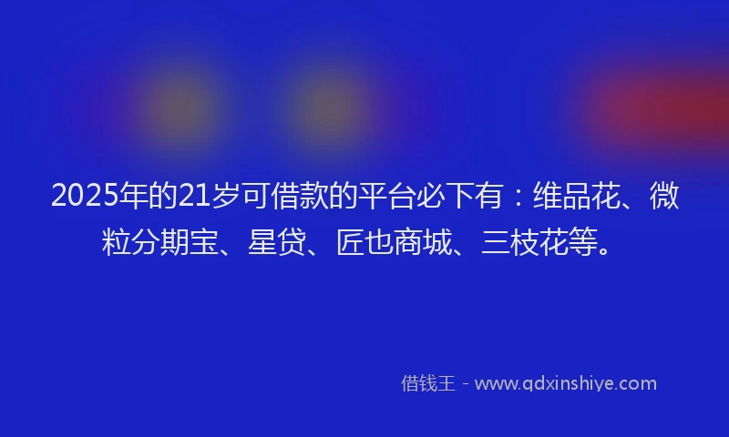 2025年的21岁可借款的平台必下有：维品花、微粒分期宝、星贷、匠也商城、三枝花等。