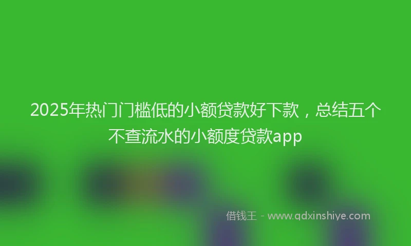 2025年热门门槛低的小额贷款好下款，总结五个不查流水的小额度贷款app