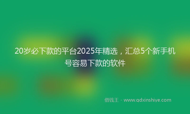 20岁必下款的平台2025年精选，汇总5个新手机号容易下款的软件