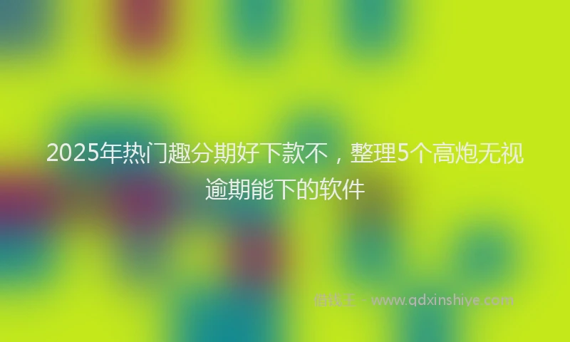 2025年热门趣分期好下款不，整理5个高炮无视逾期能下的软件
