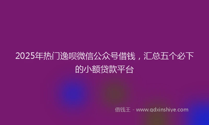 2025年热门逸呗微信公众号借钱，汇总五个必下的小额贷款平台