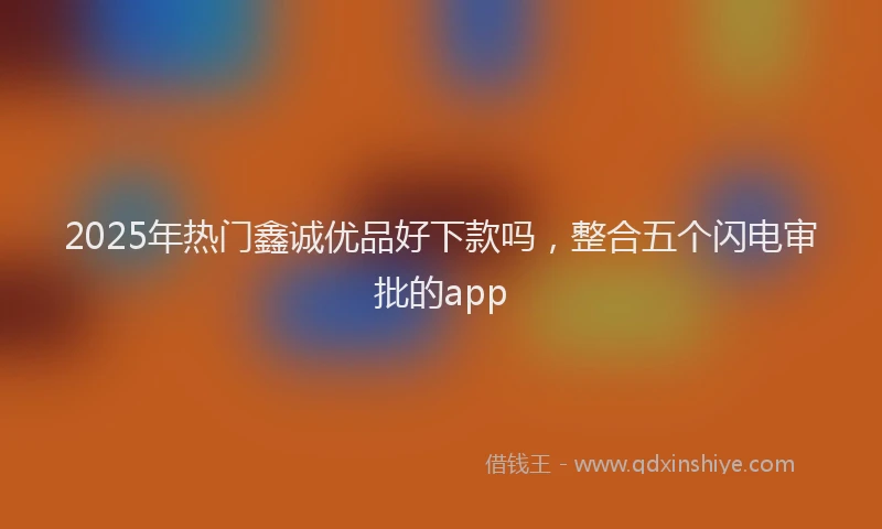 2025年热门鑫诚优品好下款吗，整合五个闪电审批的app