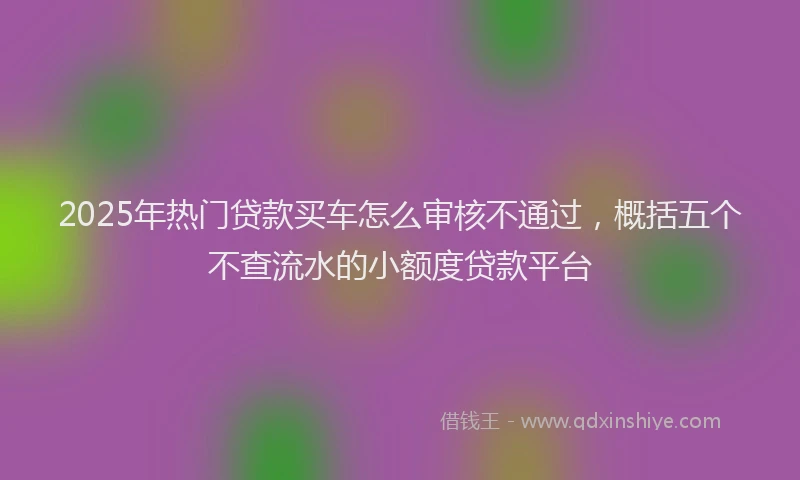 2025年热门贷款买车怎么审核不通过，概括五个不查流水的小额度贷款平台