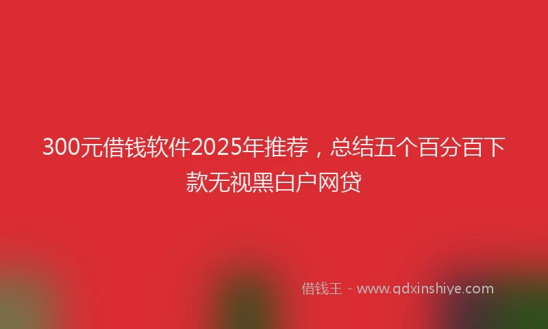 300元借钱软件2025年推荐，总结五个百分百下款无视黑白户网贷