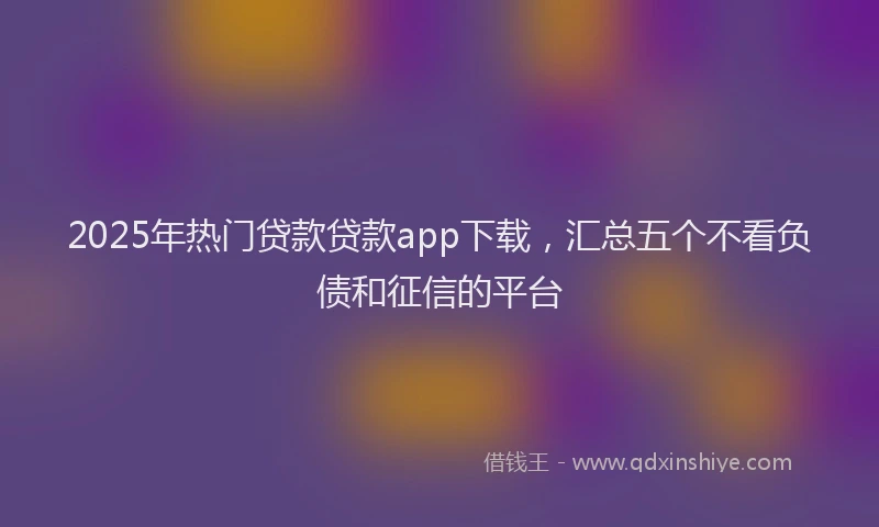 2025年热门贷款贷款app下载，汇总五个不看负债和征信的平台