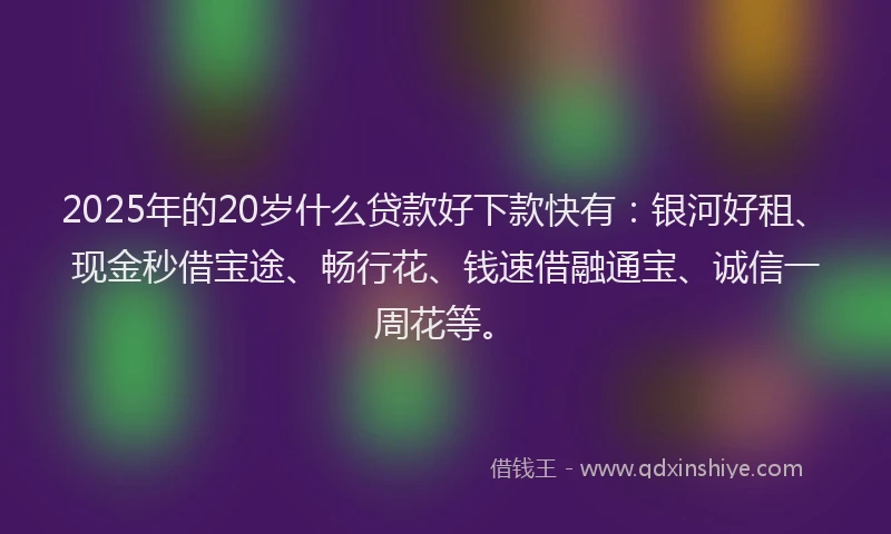 2025年的20岁什么贷款好下款快有：银河好租、现金秒借宝途、畅行花、钱速借融通宝、诚信一周花等。