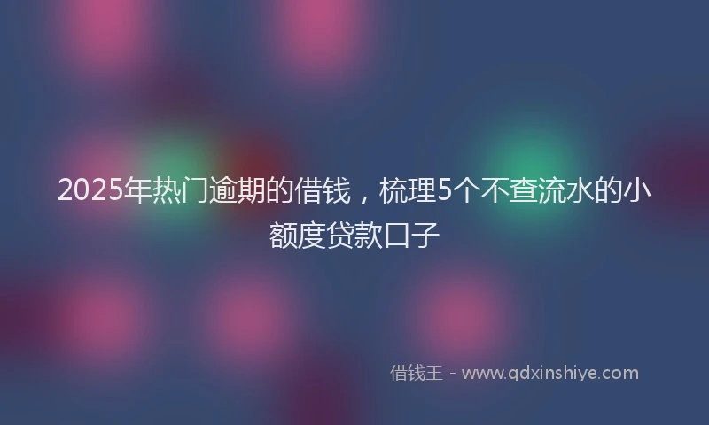 2025年热门逾期的借钱，梳理5个不查流水的小额度贷款口子