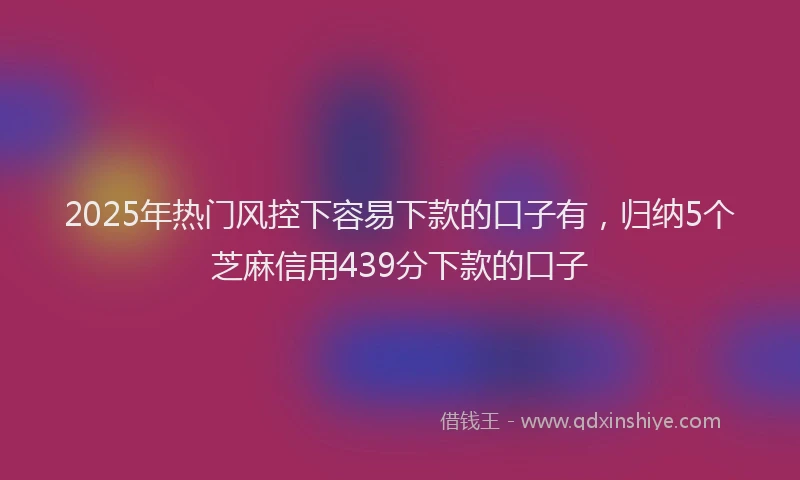 2025年热门风控下容易下款的口子有，归纳5个芝麻信用439分下款的口子