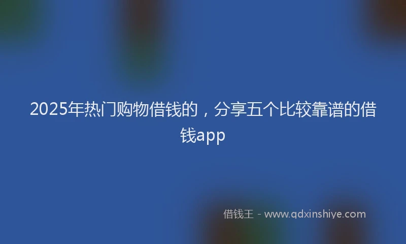 2025年热门购物借钱的，分享五个比较靠谱的借钱app