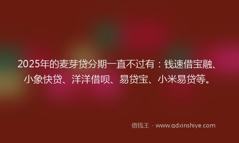 2025年的麦芽贷分期一直不过有：钱速借宝融、小象快贷、洋洋借呗、易贷宝、小米易贷等。