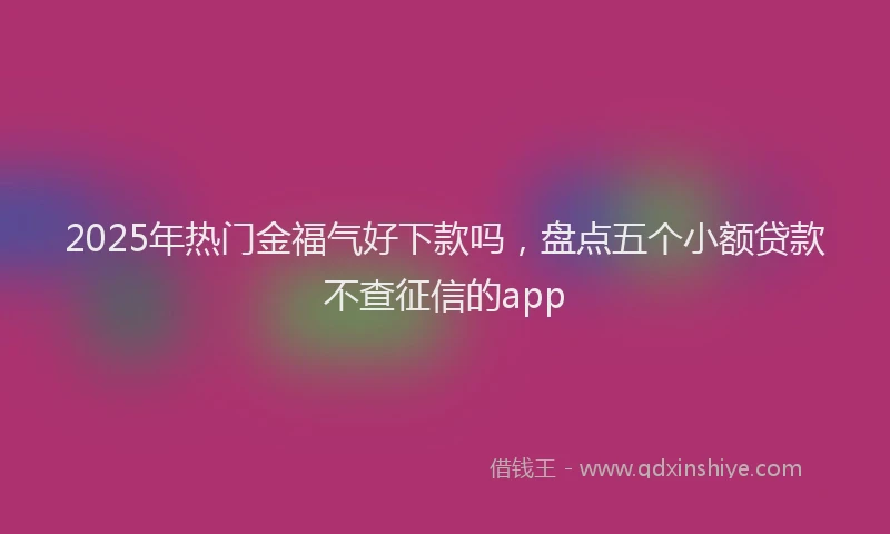 2025年热门金福气好下款吗，盘点五个小额贷款不查征信的app
