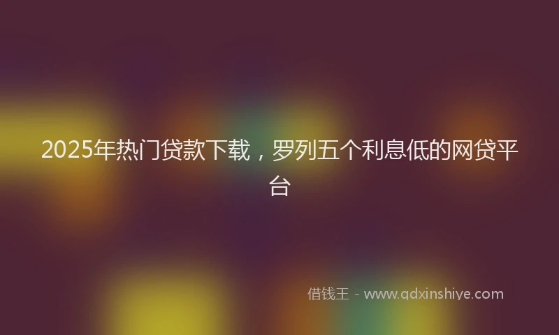 2025年热门贷款下载，罗列五个利息低的网贷平台