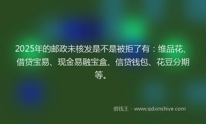 2025年的邮政未核发是不是被拒了有：维品花、借贷宝易、现金易融宝盒、信贷钱包、花豆分期等。