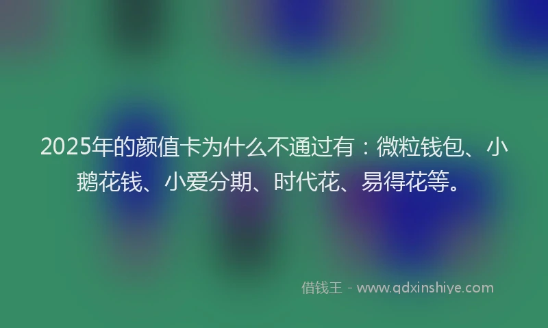 2025年的颜值卡为什么不通过有：微粒钱包、小鹅花钱、小爱分期、时代花、易得花等。