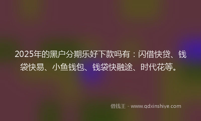 2025年的黑户分期乐好下款吗有：闪借快贷、钱袋快易、小鱼钱包、钱袋快融途、时代花等。
