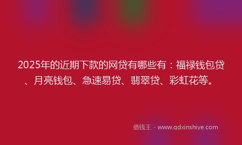 2025年的近期下款的网贷有哪些有：福禄钱包贷、月亮钱包、急速易贷、翡翠贷、彩虹花等。