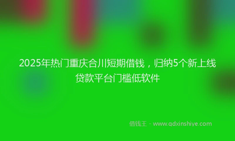 2025年热门重庆合川短期借钱，归纳5个新上线贷款平台门槛低软件