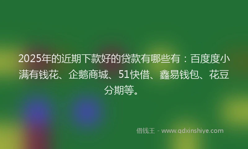 2025年的近期下款好的贷款有哪些有：百度度小满有钱花、企鹅商城、51快借、鑫易钱包、花豆分期等。