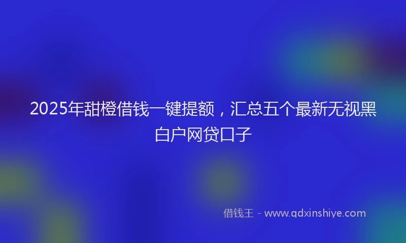 2025年甜橙借钱一键提额，汇总五个最新无视黑白户网贷口子